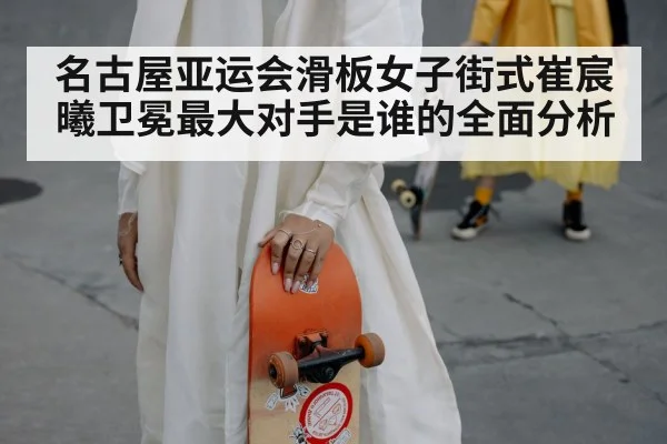 名古屋亚运会滑板女子街式崔宸曦卫冕最大对手是谁的全面分析