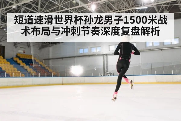 短道速滑世界杯孙龙男子1500米战术布局与冲刺节奏深度复盘解析