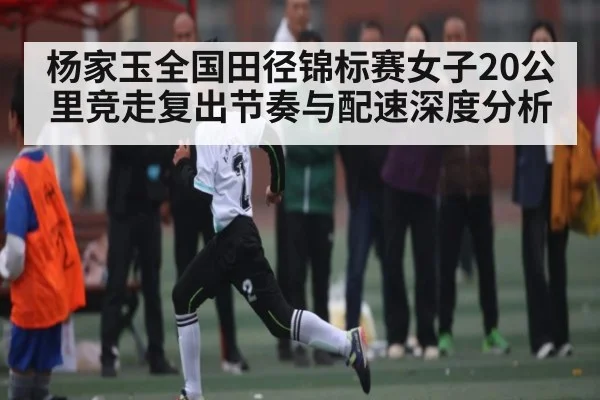 杨家玉全国田径锦标赛女子20公里竞走复出节奏与配速深度分析