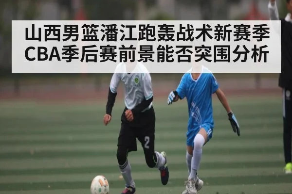 山西男篮潘江跑轰战术新赛季CBA季后赛前景能否突围分析