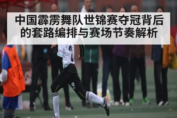 中国霹雳舞队世锦赛夺冠背后的套路编排与赛场节奏解析